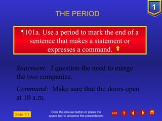 Click the mouse button or press the space bar to advance the presentation. ¶ 101a. Use a period to mark the end of a sentence that makes a statement or expresses a command. THE PERIOD  Statement:  I question the need to merge the two companies. Command:  Make sure that the doors open at 10 a.m. Slide 1-1 