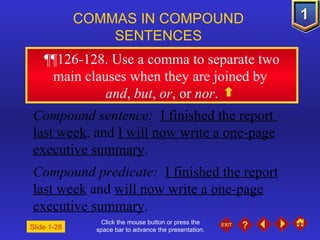 Click the mouse button or press the space bar to advance the presentation. ¶¶ 126-128. Use a comma to separate two main clauses when they are joined by  and ,  but ,  or , or  nor . COMMAS IN COMPOUND  SENTENCES   Slide 1-28 Compound sentence:  I finished the report  last week , and  I will now write a one-page executive summary . Compound predicate:  I finished the report last week  and  will now write a one-page executive summary . 