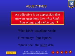 Click the mouse button or press the space bar to advance the presentation. An adjective is an expression that answers questions like  what kind ,  how many , and  which one . ADJECTIVES Slide 10-84 What kind:  excellent  results How many:  four  laptops Which one:  the  latest  data 