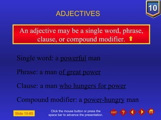 Click the mouse button or press the space bar to advance the presentation. An adjective may be a single word, phrase, clause, or compound modifier. ADJECTIVES Slide 10-85 Single word: a  powerful  man Phrase: a man  of great power Clause: a man  who hungers for power Compound modifier: a  power-hungry  man 