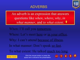Click the mouse button or press the space bar to advance the presentation. An adverb is an expression that answers questions like  when ,  where ,  why ,  in   what manner , and  to what extent . ADVERBS Slide 10-87 When: I’ll call you  tomorrow . Where: Let’s meet  here  or  in your office . Why: I can’t attend  because of illness . In what manner: Don’t speak  so fast . To what extent: He talked  much too long . 