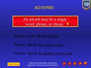 Click the mouse button or press the space bar to advance the presentation. An adverb may be a single  word, phrase, or clause.  ADVERBS Slide 10-88 Single word: Speak  clearly . Phrase: Speak  in a clear voice . Clause: Speak  as clearly as you can . 