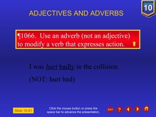 Click the mouse button or press the space bar to advance the presentation. ¶1066.  Use an adverb (not an adjective)  to modify a verb that expresses action. ADJECTIVES AND ADVERBS Slide 10-91 I was  hurt   badly  in the collision. (NOT: hurt bad) 