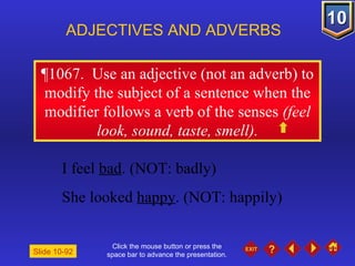 Click the mouse button or press the space bar to advance the presentation. ¶1067.  Use an adjective (not an adverb) to modify the subject of a sentence when the modifier follows a verb of the senses  (feel look, sound, taste, smell). ADJECTIVES AND ADVERBS Slide 10-92 I feel  bad . (NOT: badly) She looked  happy . (NOT: happily) 