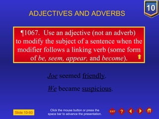 Click the mouse button or press the space bar to advance the presentation. ¶1067.  Use an adjective (not an adverb)  to modify the subject of a sentence when the modifier follows a linking verb (some form of  be, seem, appear,  and  become ). ADJECTIVES AND ADVERBS Slide 10-93 Joe  seemed  friendly .  We  became  suspicious . 