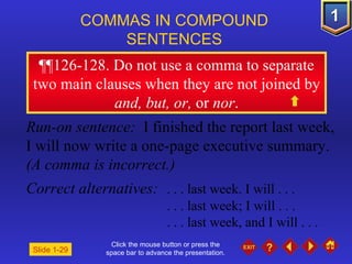 Click the mouse button or press the space bar to advance the presentation. ¶¶ 126-128. Do not use a comma to separate two main clauses when they are not joined by  and, but, or,  or  nor . COMMAS IN COMPOUND  SENTENCES   Slide 1-29 Run-on sentence:  I finished the report last week, I will now write a one-page executive summary.  (A comma is incorrect.) Correct alternatives: . . . last week. I will . . . . . . last week; I will . . . . . . last week, and I will . . .  