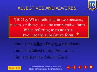 Click the mouse button or press the space bar to advance the presentation. ¶1071g. When referring to two persons, places, or things, use the comparative form.  When referring to more than  two, use the superlative form. ADJECTIVES AND ADVERBS Slide 10-98 Kate is the  taller  of my  two  daughters. Jim is the  tallest  of my  three  sons. Jim is  taller  than  John  or  Chris . 