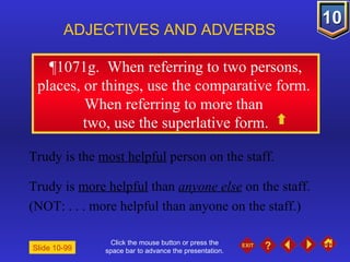 Click the mouse button or press the space bar to advance the presentation. ¶1071g.  When referring to two persons, places, or things, use the comparative form.  When referring to more than  two, use the superlative form. ADJECTIVES AND ADVERBS Slide 10-99 Trudy is the  most helpful  person on the staff. Trudy is  more helpful  than  anyone else  on the staff. (NOT: . . . more helpful than anyone on the staff.) 