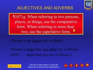 Click the mouse button or press the space bar to advance the presentation. ¶1071g. When referring to two persons, places, or things, use the comparative form. When referring to more than  two, use the superlative form. ADJECTIVES AND ADVERBS Slide 10-100 Chicago is the  largest  city in Illinois. Chicago is  larger  than  any other  city in Illinois. (NOT: . . . larger than any city in Illinois.) 
