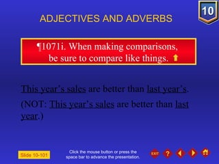 Click the mouse button or press the space bar to advance the presentation. ¶1071i. When making comparisons,  be sure to compare like things. ADJECTIVES AND ADVERBS Slide 10-101 This year’s sales  are better than  last year’s . (NOT:  This year’s sales  are better than  last year .) 