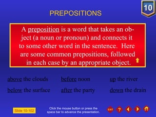 Click the mouse button or press the space bar to advance the presentation. A  preposition  is a word that takes an ob- ject (a noun or pronoun) and connects it  to some other word in the sentence.  Here  are some common prepositions, followed in each case by an appropriate object. PREPOSITIONS Slide 10-102 above  the clouds before  noon up  the river below  the surface after  the party down  the drain 