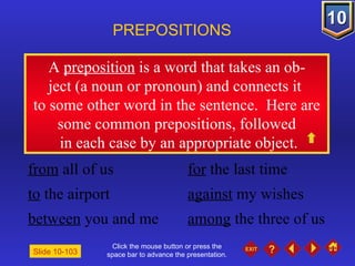 Click the mouse button or press the space bar to advance the presentation. A  preposition  is a word that takes an ob- ject (a noun or pronoun) and connects it  to some other word in the sentence.  Here are some common prepositions, followed in each case by an appropriate object. PREPOSITIONS Slide 10-103 from  all of us for  the last time to  the airport against  my wishes between  you and me among  the three of us 