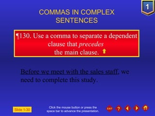 Click the mouse button or press the space bar to advance the presentation. ¶ 130. Use a comma to separate a dependent clause that  precedes   the main clause. COMMAS IN COMPLEX  SENTENCES   Slide 1-30 Before we meet with the sales staff , we need to complete this study.   