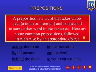 Click the mouse button or press the space bar to advance the presentation. A  preposition  is a word that takes an ob- ject (a noun or pronoun) and connects it to some other word in the sentence.  Here are some common prepositions, followed  in each case by an appropriate object. PREPOSITIONS Slide 10-105 across  the room in  the meantime by  all means out  the door behind  the door at  your convenience 