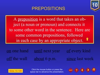 Click the mouse button or press the space bar to advance the presentation. A  preposition  is a word that takes an ob- ject (a noun or pronoun) and connects it  to some other word in the sentence.  Here are some common prepositions, followed  in each case by an appropriate object. PREPOSITIONS Slide 10-106 on  one hand until  next year of  every kind off  the wall about  6 p.m. since  last week 