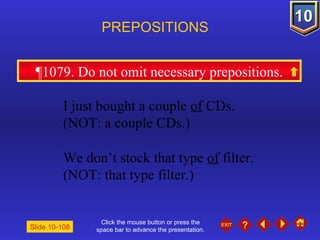 Click the mouse button or press the space bar to advance the presentation. ¶1079. Do not omit necessary prepositions. PREPOSITIONS Slide 10-108 I just bought a couple  of  CDs. (NOT: a couple CDs.) We don’t stock that type  of  filter.  (NOT: that type filter.) 