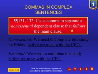 Click the mouse button or press the space bar to advance the presentation. ¶¶ 131, 132. Use a comma to separate a  nonessential  dependent clause that  follows  the main clause. COMMAS IN COMPLEX  SENTENCES   Slide 1-31 Nonessential:  We need to complete this study by Friday,  before we meet with the CEO.  Essential:  We need to complete this study  before we meet with the CEO. 