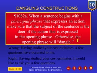 Click the mouse button or press the space bar to advance the presentation. ¶1082a. When a sentence begins with a  participial phrase  that expresses an action, make sure that the subject of the sentence is the doer of the action that is expressed  in the opening phrase.  Otherwise, the  opening phrase will “dangle.”  DANGLING CONSTRUCTIONS Slide 10-114 Wrong: Having studied your cost estimates, a few  questions  have occurred to me. Right: Having studied your cost estimates,  I  would like to ask you a few questions. 