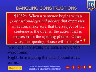 Click the mouse button or press the space bar to advance the presentation. ¶1082c. When a sentence begins with a  prepositional-gerund phrase  that expresses  an action, make sure that the subject of the sentence is the doer of the action that is expressed in the opening phrase.  Other- wise, the opening phrase will “dangle.” DANGLING CONSTRUCTIONS Slide 10-116 Wrong: In analyzing the data, a few  errors  were found. Right: In analyzing the data,  I  found a few errors. 