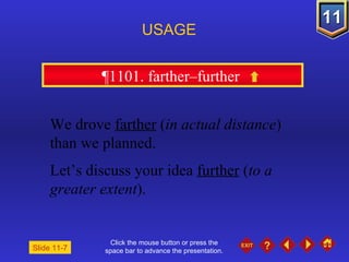 Click the mouse button or press the space bar to advance the presentation. ¶1101. farther–further  USAGE Slide 11-7 We drove  farther  ( in actual distance )  than we planned. Let’s discuss your idea  further  ( to a greater extent ). 