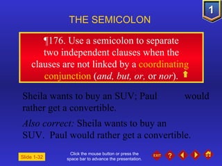 Click the mouse button or press the space bar to advance the presentation. ¶ 176. Use a semicolon to separate two independent clauses when the  clauses are not linked by a  coordinating  conjunction  ( and, but, or,  or  nor ). THE SEMICOLON   Slide 1-32 Sheila wants to buy an SUV; Paul  would rather get a convertible. Also correct:  Sheila wants to buy an  SUV.  Paul would rather get a convertible. 