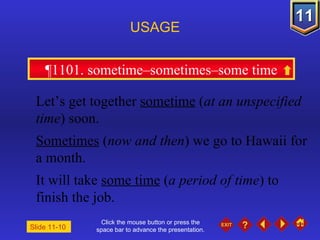 Click the mouse button or press the space bar to advance the presentation. ¶1101. sometime–sometimes–some time USAGE Slide 11-10  Let’s get together  sometime  ( at an unspecified time ) soon. Sometimes  ( now and then ) we go to Hawaii for a month. It will take  some time  ( a period of time ) to finish the job. 
