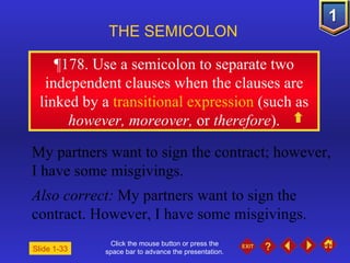 Click the mouse button or press the space bar to advance the presentation. ¶ 178. Use a semicolon to separate two independent clauses when the clauses are linked by a  transitional expression  (such as  however, moreover,  or  therefore ). THE SEMICOLON   Slide 1-33 My partners want to sign the contract; however, I have some misgivings. Also correct:  My partners want to sign the contract. However, I have some misgivings. 
