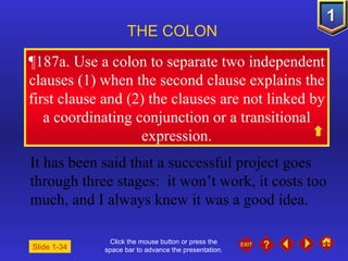 Click the mouse button or press the space bar to advance the presentation. ¶ 187a. Use a colon to separate two independent clauses (1) when the second clause explains the first clause and (2) the clauses are not linked by a coordinating conjunction or a transitional expression. THE COLON   Slide 1-34 It has been said that a successful project goes through three stages:  it won’t work, it costs too much, and I always knew it was a good idea. 
