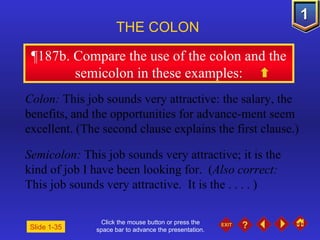 Click the mouse button or press the space bar to advance the presentation. ¶ 187b. Compare the use of the colon and the semicolon in these examples: THE COLON   Slide 1-35 Colon:  This job sounds very attractive: the salary, the benefits, and the opportunities for advance-ment seem excellent. (The second clause explains the first clause.) Semicolon:  This job sounds very attractive; it is the kind of job I have been looking for.  ( Also correct:  This job sounds very attractive.  It is the . . . . ) 