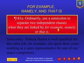 Click the mouse button or press the space bar to advance the presentation. ¶ 181a. Ordinarily, use a semicolon to separate two independent clauses  when they are linked by  for example, namely,  or  that is . FOR EXAMPLE ,  NAMELY , AND  THAT IS Semicolon:   Pamela Hearst is well qualified for this sales job; for example, she spent three years working as a sales representative for one of our major competitors. Slide 1-36 
