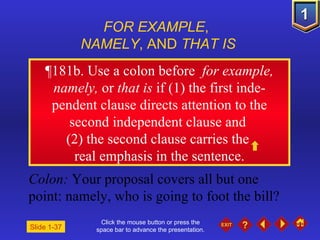 Click the mouse button or press the space bar to advance the presentation. ¶ 181b. Use a colon before  for example, namely,  or  that is  if (1) the first inde-pendent clause directs attention to the second independent clause and  (2) the second clause carries the  real emphasis in the sentence. FOR EXAMPLE ,  NAMELY , AND  THAT IS Colon:  Your proposal covers all but one point: namely, who is going to foot the bill? Slide 1-37 