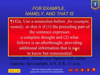 Click the mouse button or press the space bar to advance the presentation. ¶ 182a. Use a semicolon before  for example, namely,  or  that is  if (1) the preceding part of the sentence expresses  a complete thought and (2) what  follows is an afterthought, providing  additional information that is nice  to know but nonessential. FOR EXAMPLE ,  NAMELY , AND  THAT IS Semicolon:  Always use figures with abbre-viations; for example, 6 ft, 8 lb, 11 a.m. Slide 1-38 