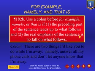 Click the mouse button or press the space bar to advance the presentation. ¶ 182b. Use a colon before  for example ,  namely , or  that is  if (1) the preceding part of the sentence leads up to what follows and (2) the real emphasis of the sentence is to fall on what follows. FOR EXAMPLE ,  NAMELY , AND  THAT IS Colon:   There are two things I’d like you to do while I’m away:  namely, answer all my phone calls and don’t let anyone know that I’m away. Slide 1-39 