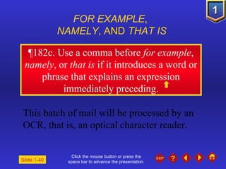 Click the mouse button or press the space bar to advance the presentation. ¶ 182c. Use a comma before  for example ,  namely , or  that is  if it introduces a word or phrase that explains an expression immediately preceding. FOR EXAMPLE ,  NAMELY , AND  THAT IS This batch of mail will be processed by an OCR, that is, an optical character reader. Slide 1-40 