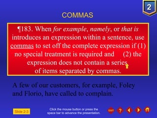 Click the mouse button or press the space bar to advance the presentation. ¶ 183. When  for example ,  namely , or  that is  introduces an expression within a sentence, use  commas  to set off the complete expression if (1) no special treatment is required and  (2) the expression does not contain a series  of items separated by commas. COMMAS A few of our customers, for example, Foley and Florio, have called to complain. Slide 2-3 