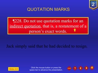 Click the mouse button or press the space bar to advance the presentation. ¶ 228. Do not use quotation marks for an  indirect quotation , that is, a restatement of a person’s exact words. QUOTATION MARKS Jack simply said that he had decided to resign. Slide 2-5 