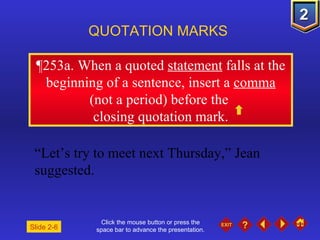 Click the mouse button or press the space bar to advance the presentation. ¶ 253a. When a quoted  statement  falls at the beginning of a sentence, insert a  comma  (not a period) before the  closing quotation mark. QUOTATION MARKS “ Let’s try to meet next Thursday,” Jean suggested. Slide 2-6 