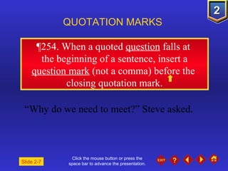 Click the mouse button or press the space bar to advance the presentation. ¶ 254. When a quoted  question  falls at  the beginning of a sentence, insert a  question mark  (not a comma) before the  closing quotation mark. QUOTATION MARKS “ Why do we need to meet?” Steve asked. Slide 2-7 