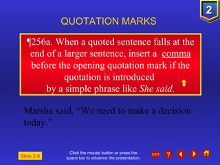 Click the mouse button or press the space bar to advance the presentation. ¶ 256a. When a quoted sentence falls at the end of a larger sentence, insert a  comma  before the opening quotation mark if the quotation is introduced  by a simple phrase like  She said . QUOTATION MARKS Marsha said, “We need to make a decision today.” Slide 2-9 