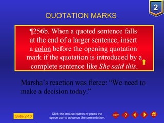 Click the mouse button or press the space bar to advance the presentation. ¶ 256b. When a quoted sentence falls  at the end of a larger sentence, insert  a  colon  before the opening quotation  mark if the quotation is introduced by a complete sentence like  She said this . QUOTATION MARKS Marsha’s reaction was fierce: “We need to make a decision today.” Slide 2-10 