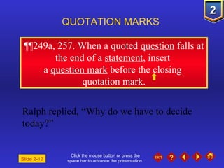 Click the mouse button or press the space bar to advance the presentation. ¶¶ 249a, 257. When a quoted  question  falls at the end of a  statement , insert  a  question mark  before the closing  quotation mark. QUOTATION MARKS Ralph replied, “Why do we have to decide today?” Slide 2-12 