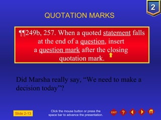 Click the mouse button or press the space bar to advance the presentation. ¶¶ 249b, 257. When a quoted  statement  falls at the end of a  question , insert  a  question mark  after the closing  quotation mark. QUOTATION MARKS Did Marsha really say, “We need to make a decision today”? Slide 2-13 