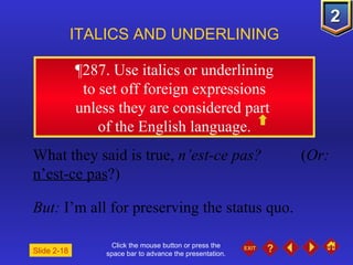 Click the mouse button or press the space bar to advance the presentation. ¶ 287. Use italics or underlining to set off foreign expressions  unless they are considered part  of the English language. ITALICS AND UNDERLINING What they said is true,  n’est-ce pas?   ( Or:   n’est-ce pas ?) But:  I’m all for preserving the status quo. Slide 2-18 