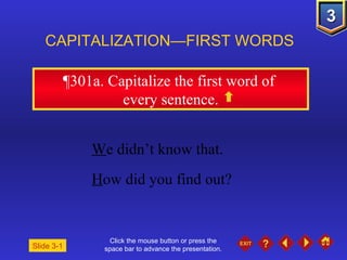 Click the mouse button or press the space bar to advance the presentation. ¶301a . Capitalize the first word of  every sentence. CAPITALIZATION—FIRST WORDS W e didn’t know that.  H ow did you find out? Slide 3-1 