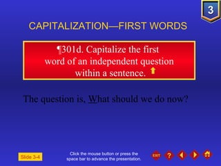 Click the mouse button or press the space bar to advance the presentation. ¶301d . Capitalize the first  word of an independent question within a sentence. CAPITALIZATION—FIRST WORDS The question is,  W hat should we do now? Slide 3-4 