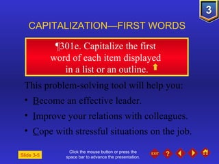 Click the mouse button or press the space bar to advance the presentation. ¶301e . Capitalize the first  word of each item displayed  in a list or an outline. CAPITALIZATION—FIRST WORDS Slide 3-5 This problem-solving tool will help you: B ecome an effective leader. I mprove your relations with colleagues. C ope with stressful situations on the job. 