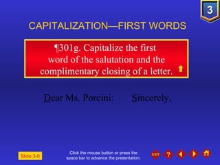 Click the mouse button or press the space bar to advance the presentation. ¶301g . Capitalize the first  word of the salutation and the complimentary closing of a letter. CAPITALIZATION—FIRST WORDS Slide 3-6 D ear Ms. Porcini: S incerely, 