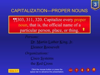 Click the mouse button or press the space bar to advance the presentation. ¶¶303, 311, 320 . Capitalize every  proper noun , that is, the official name of a particular person, place, or thing. CAPITALIZATION—PROPER NOUNS Slide 3-7 Persons: D r.  M artin  L uther  K ing,  J r. E leanor  R oosevelt Organizations: C isco  S ystems  the  R ed  C ross 
