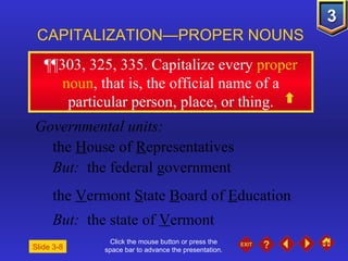 Click the mouse button or press the space bar to advance the presentation. ¶¶303, 325, 335 . Capitalize every  proper noun , that is, the official name of a particular person, place, or thing. CAPITALIZATION—PROPER NOUNS Slide 3-8 Governmental units: the  H ouse of  R epresentatives But:  the federal government the  V ermont  S tate  B oard of  E ducation But:  the state of  V ermont 