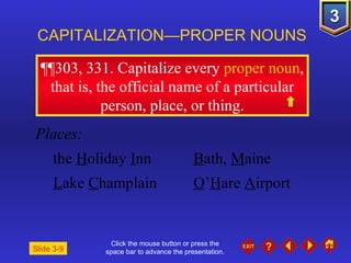 Click the mouse button or press the space bar to advance the presentation. ¶¶303, 331 . Capitalize every  proper noun , that is, the official name of a particular person, place, or thing. CAPITALIZATION—PROPER NOUNS Slide 3-9 Places: the  H oliday  I nn B ath,  M aine L ake  C hamplain O ’ H are  A irport 